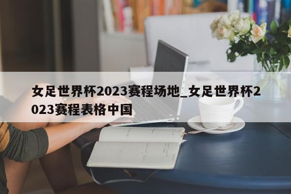 女足世界杯2023赛程场地_女足世界杯2023赛程表格中国