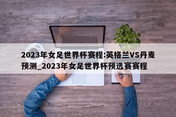 2023年女足世界杯赛程:英格兰VS丹麦预测_2023年女足世界杯预选赛赛程