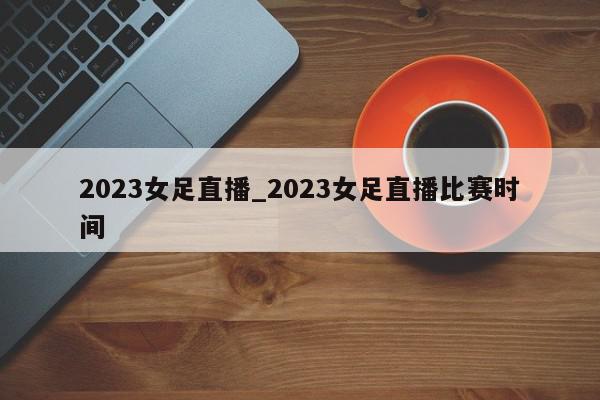 2023女足直播_2023女足直播比赛时间