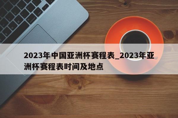 2023年中国亚洲杯赛程表_2023年亚洲杯赛程表时间及地点