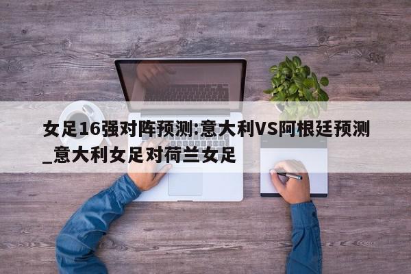 女足16强对阵预测:意大利VS阿根廷预测_意大利女足对荷兰女足