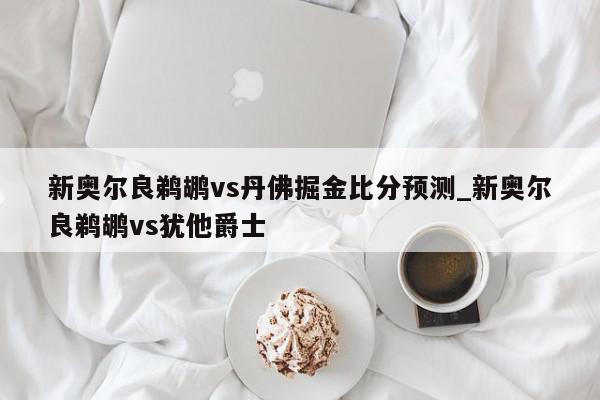 新奥尔良鹈鹕vs丹佛掘金比分预测_新奥尔良鹈鹕vs犹他爵士