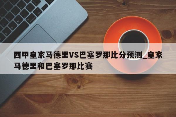 西甲皇家马德里VS巴塞罗那比分预测_皇家马德里和巴塞罗那比赛