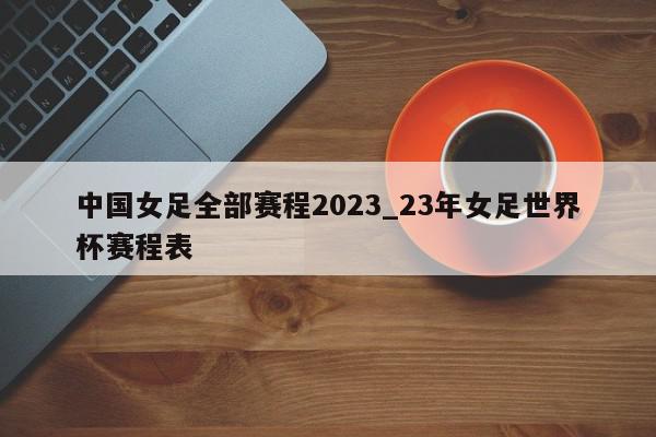 中国女足全部赛程2023_23年女足世界杯赛程表