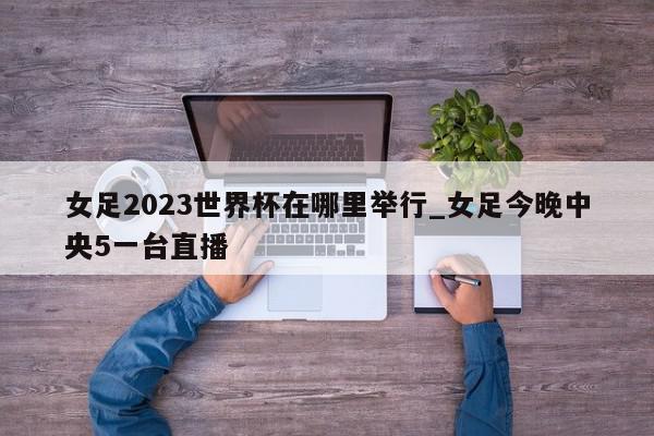 女足2023世界杯在哪里举行_女足今晚中央5一台直播