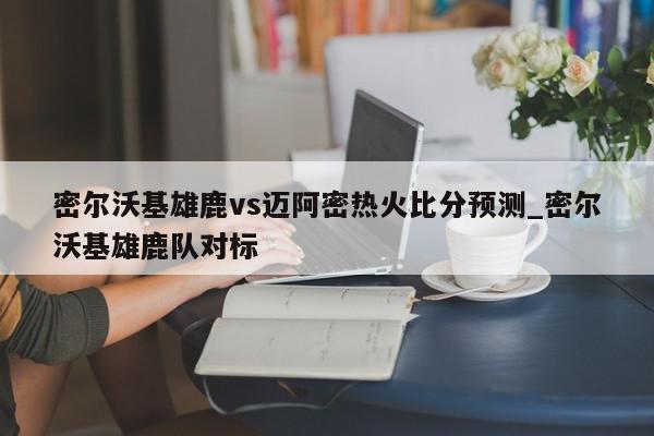 密尔沃基雄鹿vs迈阿密热火比分预测_密尔沃基雄鹿队对标