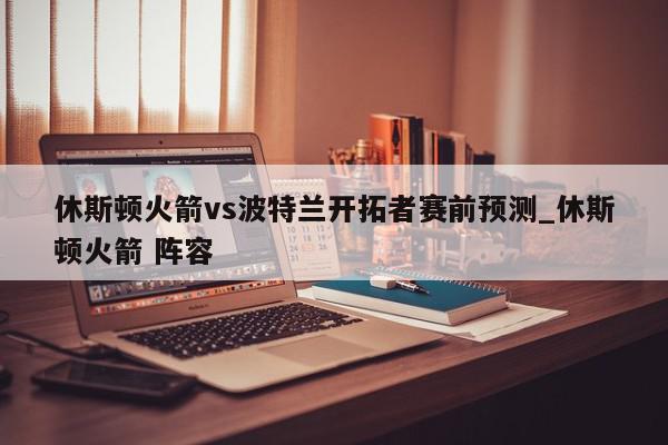 休斯顿火箭vs波特兰开拓者赛前预测_休斯顿火箭 阵容