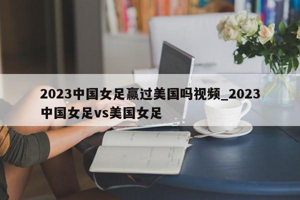 2023中国女足赢过美国吗视频_2023中国女足vs美国女足