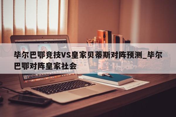 毕尔巴鄂竞技VS皇家贝蒂斯对阵预测_毕尔巴鄂对阵皇家社会