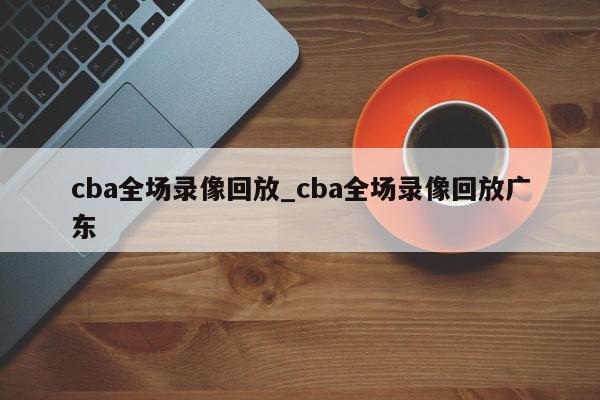 cba全场录像回放_cba全场录像回放广东