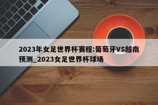 2023年女足世界杯赛程:葡萄牙VS越南预测_2023女足世界杯球场