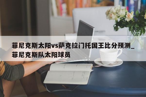 菲尼克斯太阳vs萨克拉门托国王比分预测_菲尼克斯队太阳球员