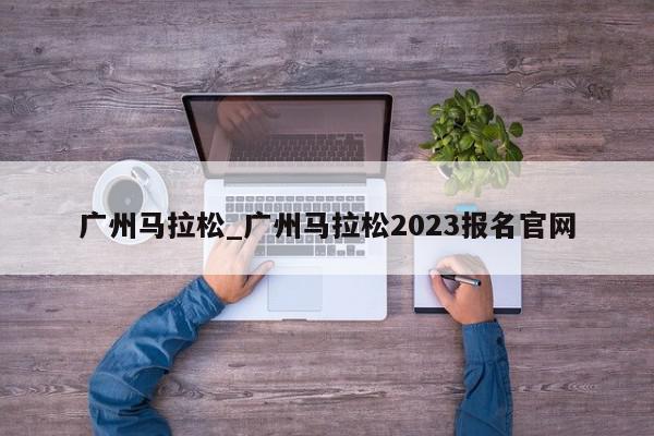 广州马拉松_广州马拉松2023报名官网