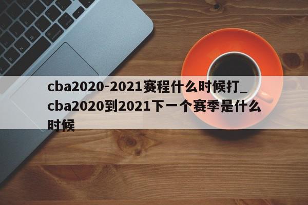 cba2020-2021赛程什么时候打_cba2020到2021下一个赛季是什么时候