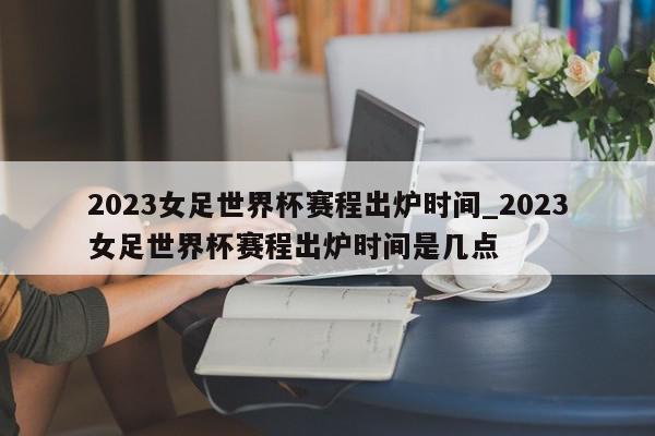 2023女足世界杯赛程出炉时间_2023女足世界杯赛程出炉时间是几点