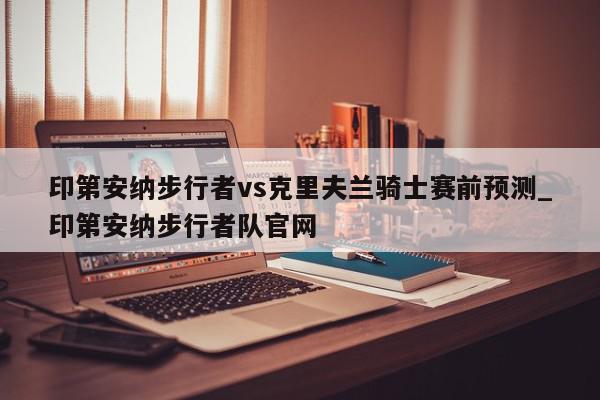 印第安纳步行者vs克里夫兰骑士赛前预测_印第安纳步行者队官网