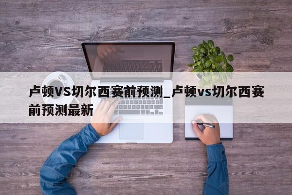 卢顿VS切尔西赛前预测_卢顿vs切尔西赛前预测最新