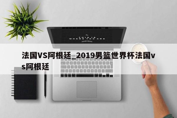 法国VS阿根廷_2019男篮世界杯法国vs阿根廷