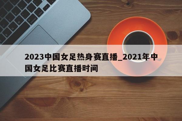 2023中国女足热身赛直播_2021年中国女足比赛直播时间