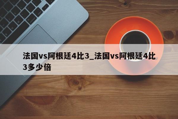 法国vs阿根廷4比3_法国vs阿根廷4比3多少倍