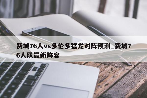 费城76人vs多伦多猛龙对阵预测_费城76人队最新阵容