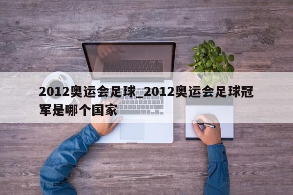 2012奥运会足球_2012奥运会足球冠军是哪个国家