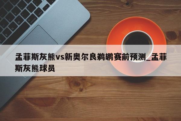 孟菲斯灰熊vs新奥尔良鹈鹕赛前预测_孟菲斯灰熊球员