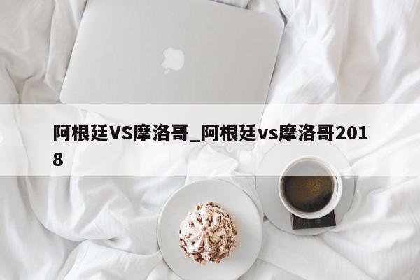 阿根廷VS摩洛哥_阿根廷vs摩洛哥2018