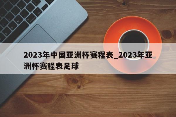 2023年中国亚洲杯赛程表_2023年亚洲杯赛程表足球