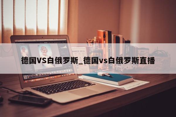 德国VS白俄罗斯_德国vs白俄罗斯直播