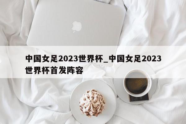 中国女足2023世界杯_中国女足2023世界杯首发阵容