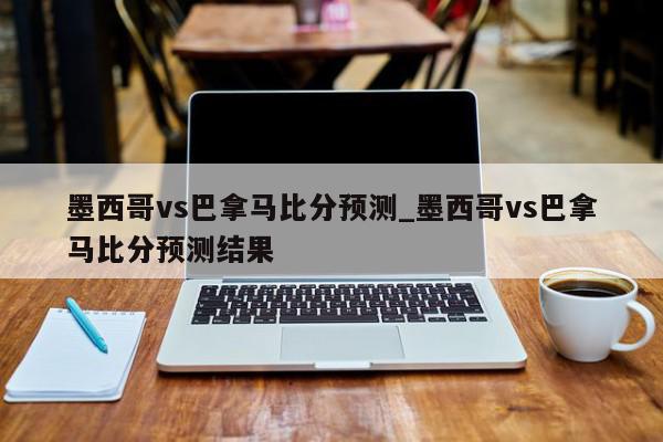 墨西哥vs巴拿马比分预测_墨西哥vs巴拿马比分预测结果