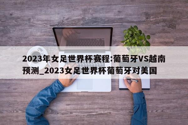 2023年女足世界杯赛程:葡萄牙VS越南预测_2023女足世界杯葡萄牙对美国