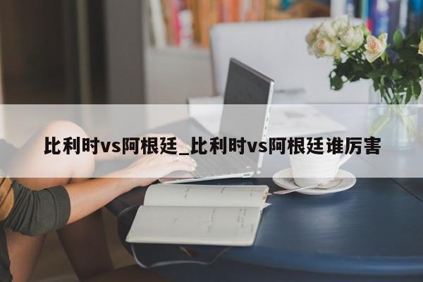 比利时vs阿根廷_比利时vs阿根廷谁厉害