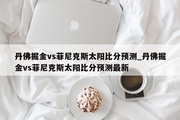 丹佛掘金vs菲尼克斯太阳比分预测_丹佛掘金vs菲尼克斯太阳比分预测最新