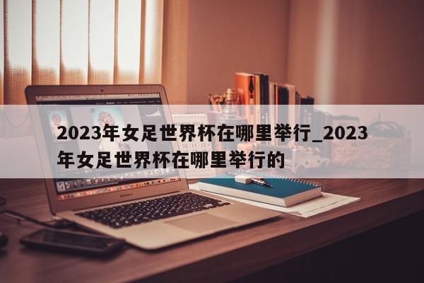 2023年女足世界杯在哪里举行_2023年女足世界杯在哪里举行的