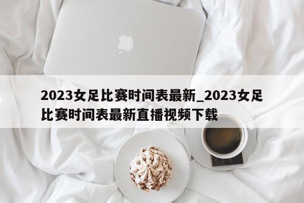 2023女足比赛时间表最新_2023女足比赛时间表最新直播视频下载