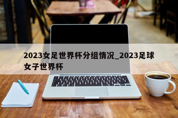 2023女足世界杯分组情况_2023足球女子世界杯