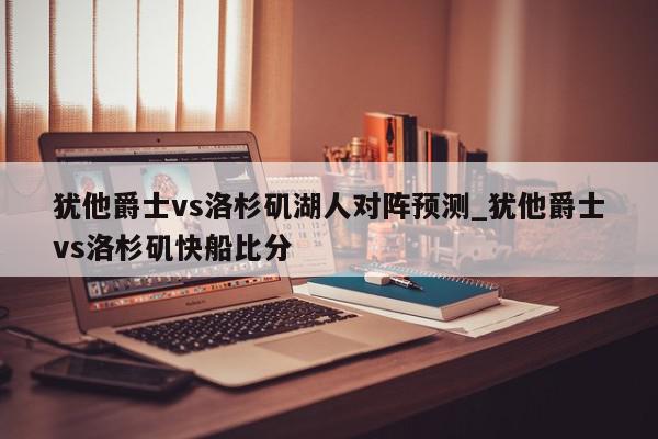 犹他爵士vs洛杉矶湖人对阵预测_犹他爵士vs洛杉矶快船比分