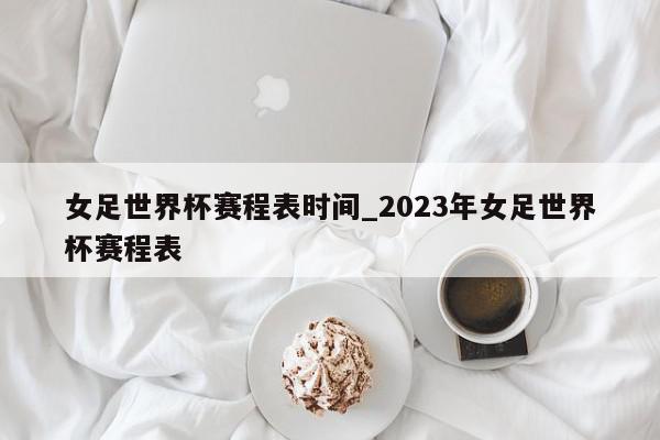 女足世界杯赛程表时间_2023年女足世界杯赛程表