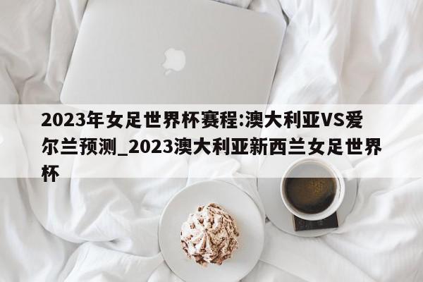 2023年女足世界杯赛程:澳大利亚VS爱尔兰预测_2023澳大利亚新西兰女足世界杯