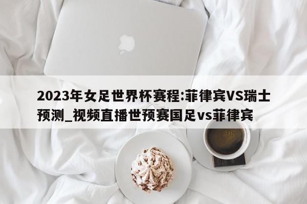 2023年女足世界杯赛程:菲律宾VS瑞士预测_视频直播世预赛国足vs菲律宾