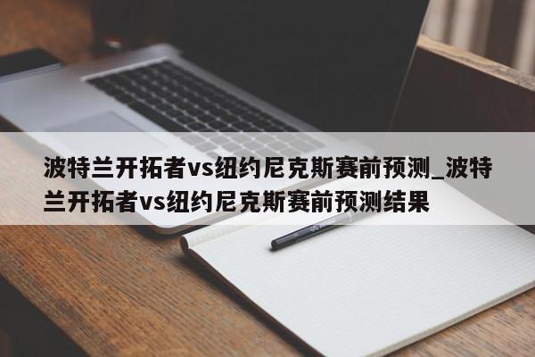 波特兰开拓者vs纽约尼克斯赛前预测_波特兰开拓者vs纽约尼克斯赛前预测结果