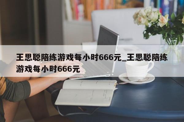 王思聪陪练游戏每小时666元_王思聪陪练游戏每小时666元