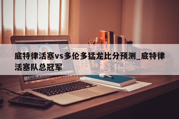 底特律活塞vs多伦多猛龙比分预测_底特律活塞队总冠军