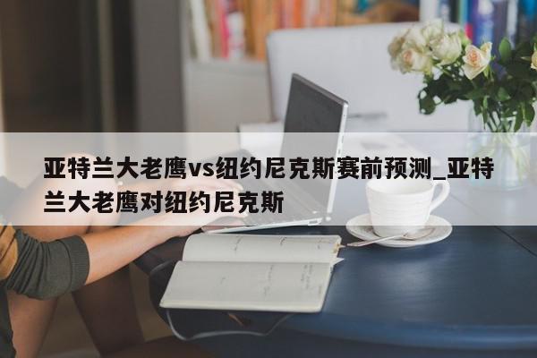 亚特兰大老鹰vs纽约尼克斯赛前预测_亚特兰大老鹰对纽约尼克斯