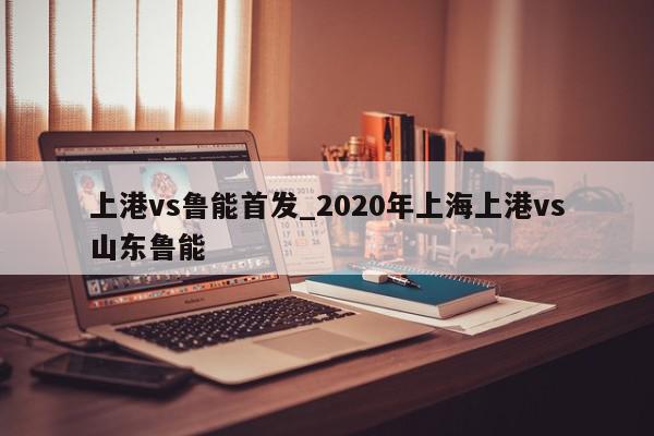 上港vs鲁能首发_2020年上海上港vs山东鲁能