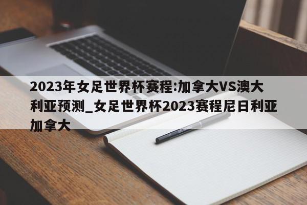 2023年女足世界杯赛程:加拿大VS澳大利亚预测_女足世界杯2023赛程尼日利亚加拿大