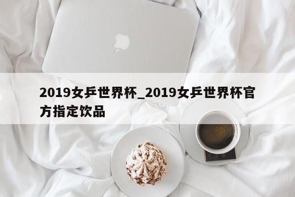 2019女乒世界杯_2019女乒世界杯官方指定饮品