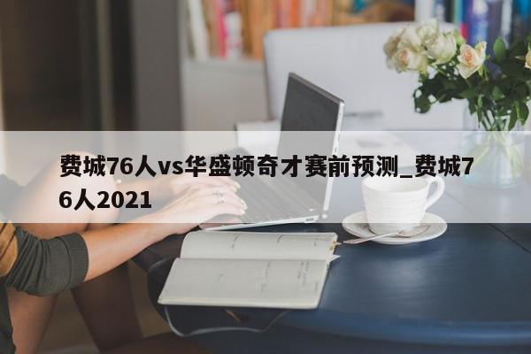 费城76人vs华盛顿奇才赛前预测_费城76人2021